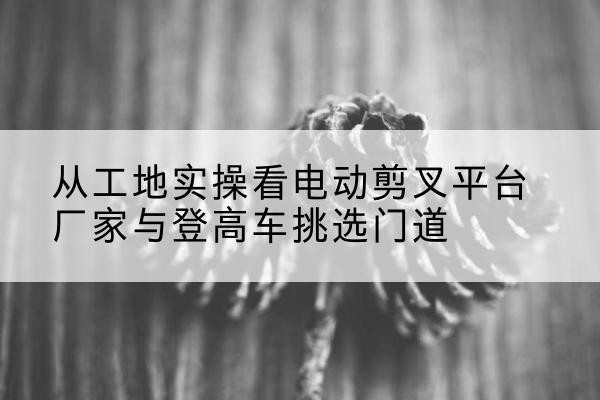 宁明电动剪叉升降平台厂家-从工地实操看电动剪叉平台厂家与登高车挑选门道