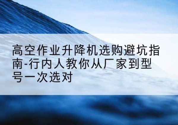 宁明升降平台厂家-高空作业升降机选购避坑指南-行内人教你从厂家到型号一次选对