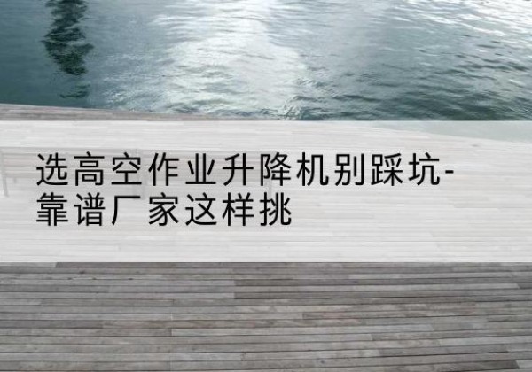 宁明剪叉式升降机厂家-选高空作业升降机别踩坑-靠谱厂家这样挑