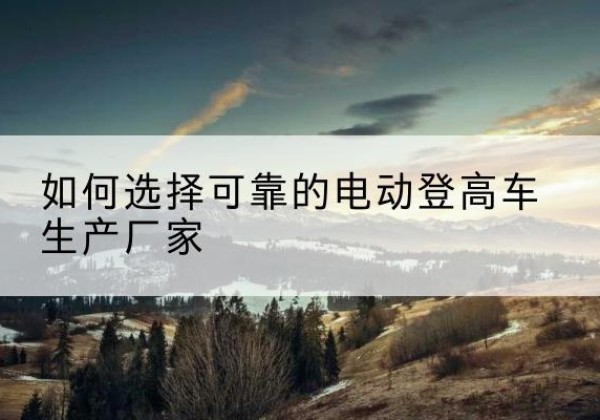 宁明电动登高车厂家-如何选择可靠的电动登高车生产厂家