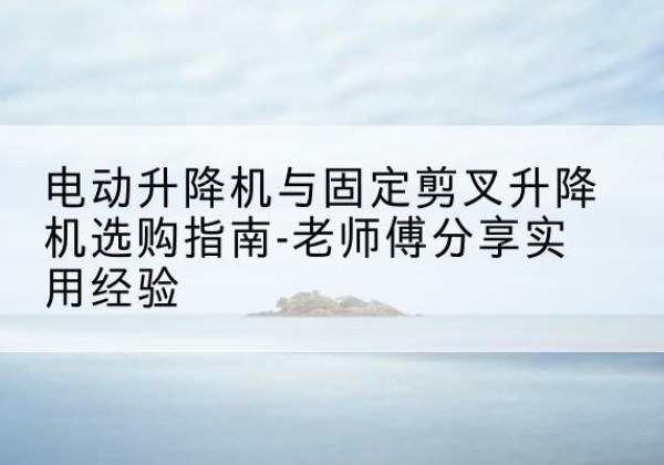 宁明电动升降机怎么选-电动升降机与固定剪叉升降机选购指南-老师傅分享实用经验