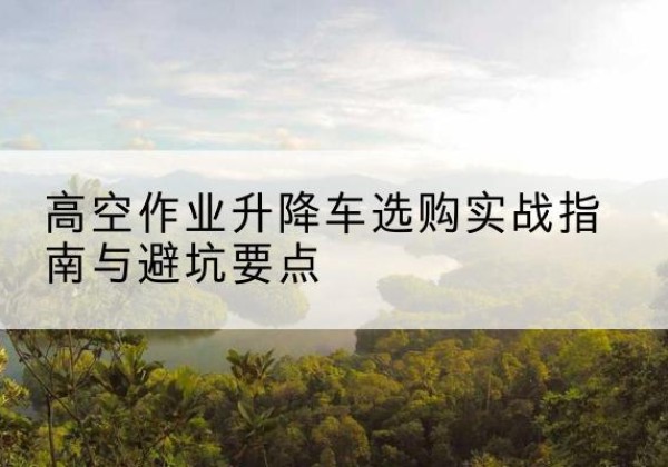 宁明升降车怎么选-高空作业升降车选购实战指南与避坑要点