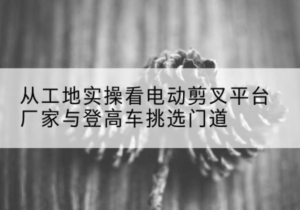 宁明电动剪叉升降平台厂家-从工地实操看电动剪叉平台厂家与登高车挑选门道